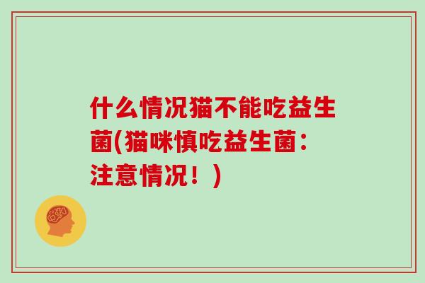 什么情况猫不能吃益生菌(猫咪慎吃益生菌：注意情况！)