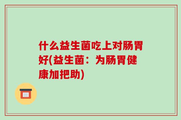 什么益生菌吃上对肠胃好(益生菌：为肠胃健康加把助)