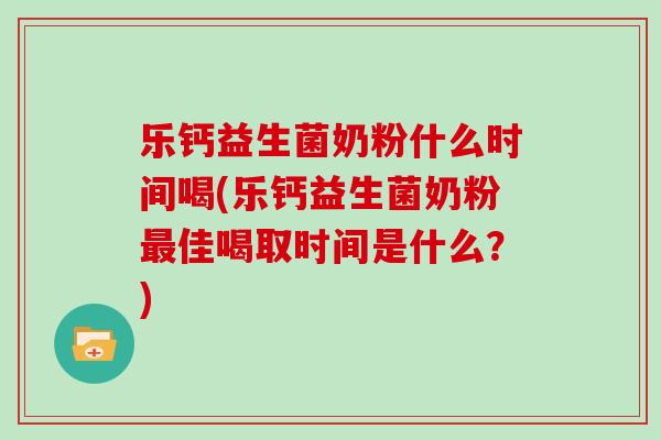 乐钙益生菌奶粉什么时间喝(乐钙益生菌奶粉最佳喝取时间是什么？)