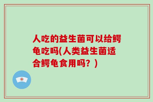 人吃的益生菌可以给鳄龟吃吗(人类益生菌适合鳄龟食用吗？)
