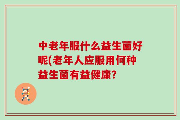 中老年服什么益生菌好呢(老年人应服用何种益生菌有益健康？