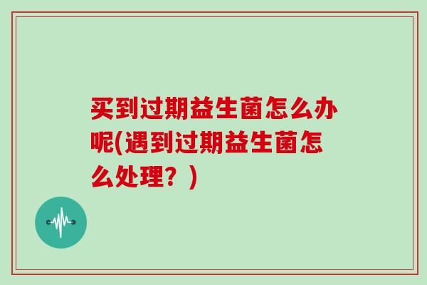 买到过期益生菌怎么办呢(遇到过期益生菌怎么处理？)