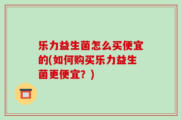 乐力益生菌怎么买便宜的(如何购买乐力益生菌更便宜？)