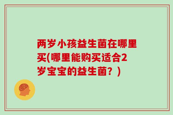 两岁小孩益生菌在哪里买(哪里能购买适合2岁宝宝的益生菌？)
