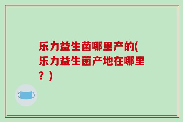 乐力益生菌哪里产的(乐力益生菌产地在哪里？)