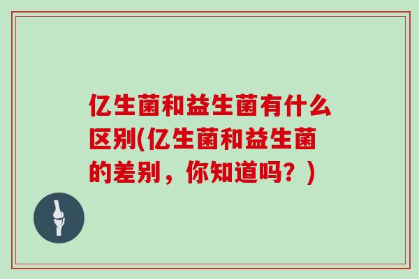 亿生菌和益生菌有什么区别(亿生菌和益生菌的差别，你知道吗？)