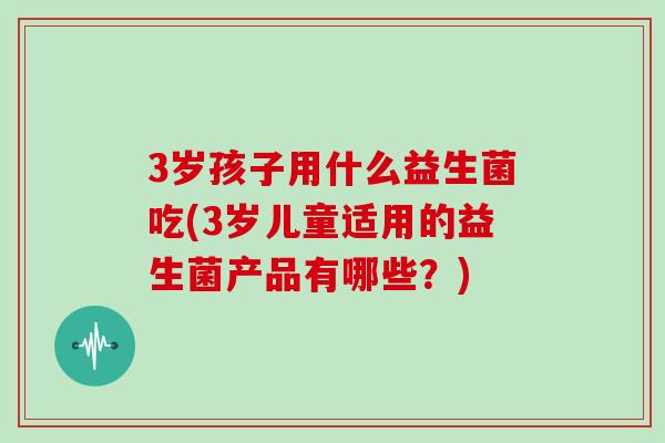 3岁孩子用什么益生菌吃(3岁儿童适用的益生菌产品有哪些？)