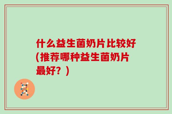 什么益生菌奶片比较好(推荐哪种益生菌奶片最好？)