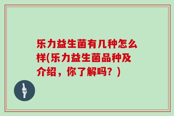 乐力益生菌有几种怎么样(乐力益生菌品种及介绍，你了解吗？)