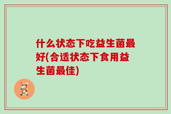 什么状态下吃益生菌最好(合适状态下食用益生菌最佳)
