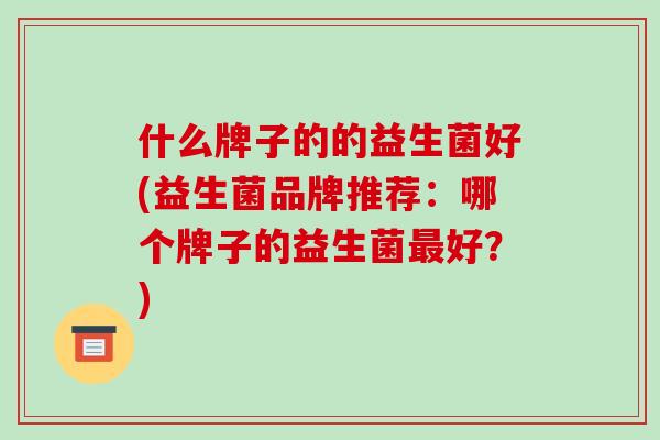 什么牌子的的益生菌好(益生菌品牌推荐:哪个牌子的益生菌好?) 什么牌子的的益生菌好(益生菌品牌推荐:哪个牌子的益生菌好?)