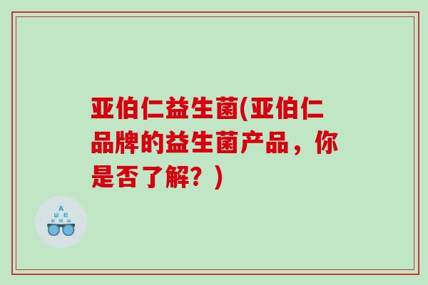 亚伯仁益生菌(亚伯仁品牌的益生菌产品，你是否了解？)