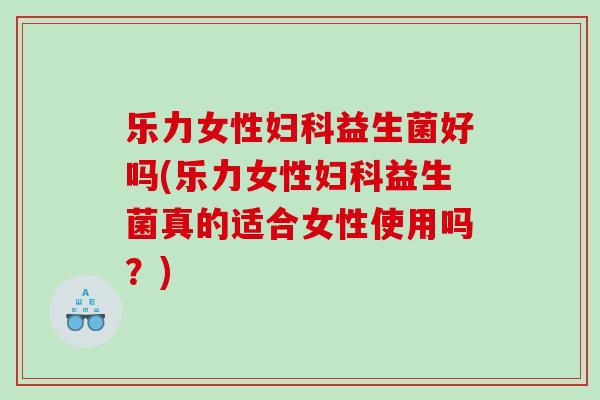 乐力女性妇科益生菌好吗(乐力女性妇科益生菌真的适合女性使用吗？)