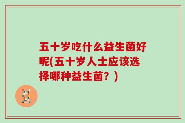 五十岁吃什么益生菌好呢(五十岁人士应该选择哪种益生菌？)