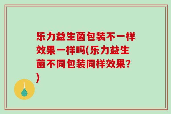 乐力益生菌包装不一样效果一样吗(乐力益生菌不同包装同样效果？)