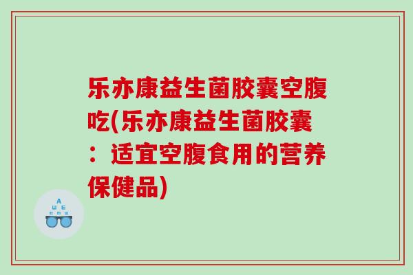 乐亦康益生菌胶囊空腹吃(乐亦康益生菌胶囊：适宜空腹食用的营养保健品)