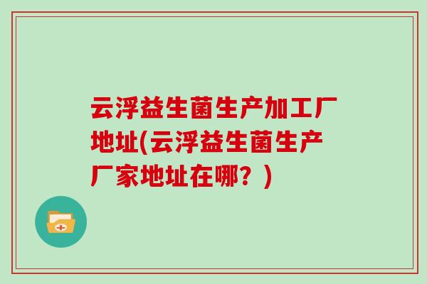 云浮益生菌生产加工厂地址(云浮益生菌生产厂家地址在哪？)