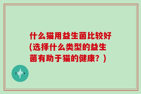什么猫用益生菌比较好(选择什么类型的益生菌有助于猫的健康?) 什么猫用益生菌比较好(选择什么类型的益生菌有助于猫的健康?)