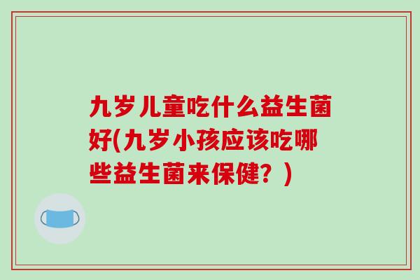 九岁儿童吃什么益生菌好(九岁小孩应该吃哪些益生菌来保健？)