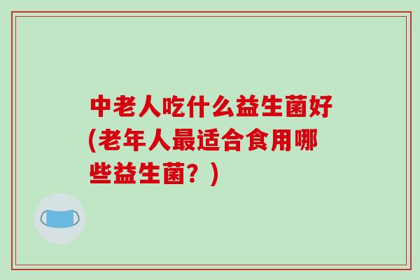 中老人吃什么益生菌好(老年人最适合食用哪些益生菌？)