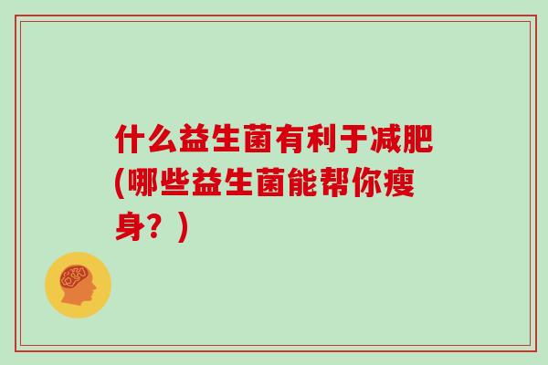 什么益生菌有利于(哪些益生菌能帮你瘦身?) 什么益生菌有利于(哪些益生菌能帮你瘦身?)