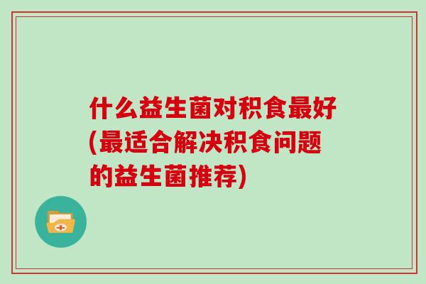 什么益生菌对积食最好(最适合解决积食问题的益生菌推荐)