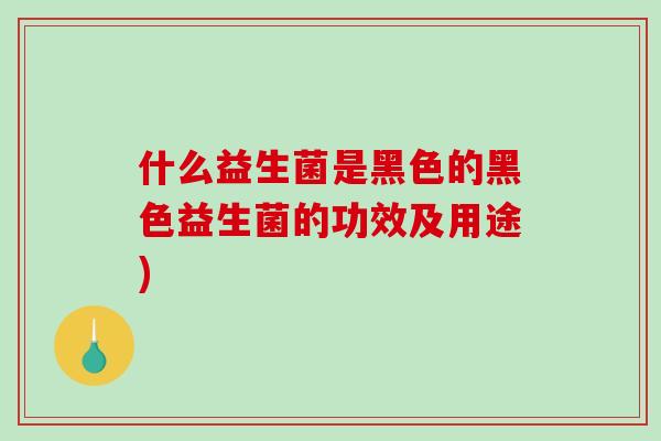 什么益生菌是黑色的黑色益生菌的功效及用途)