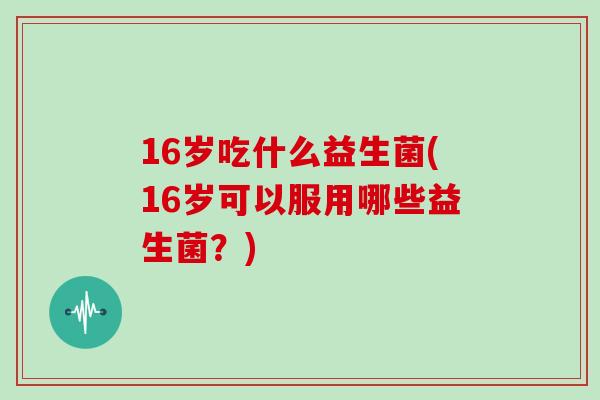 16岁吃什么益生菌(16岁可以服用哪些益生菌？)