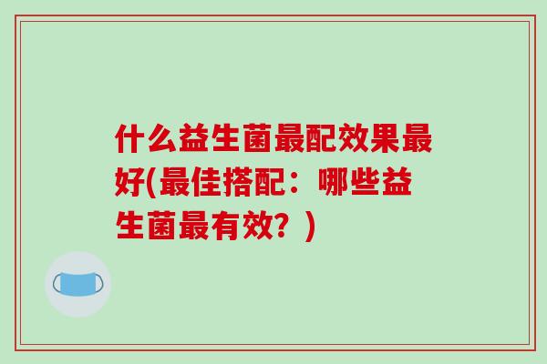 什么益生菌最配效果最好(最佳搭配：哪些益生菌最有效？)