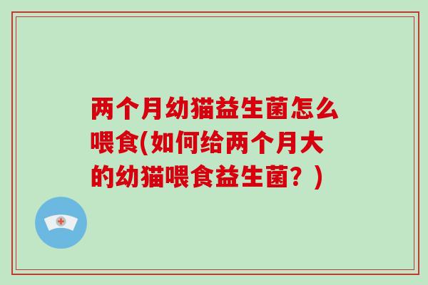 两个月幼猫益生菌怎么喂食(如何给两个月大的幼猫喂食益生菌？)