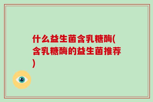 什么益生菌含乳糖酶(含乳糖酶的益生菌推荐)