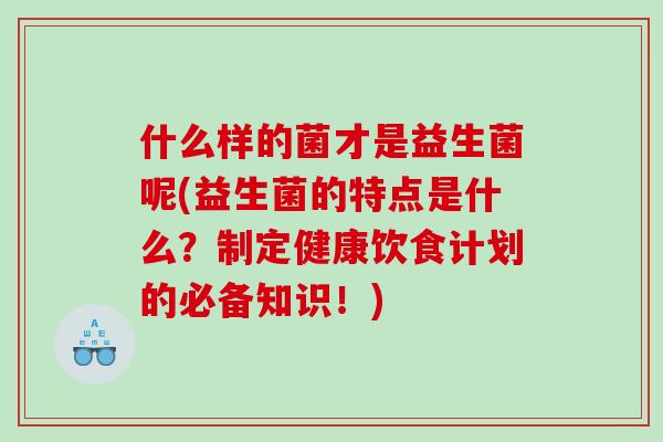 什么样的菌才是益生菌呢(益生菌的特点是什么？制定健康饮食计划的必备知识！)