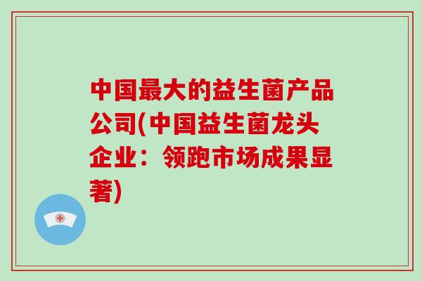 中国最大的益生菌产品公司(中国益生菌龙头企业：领跑市场成果显著)