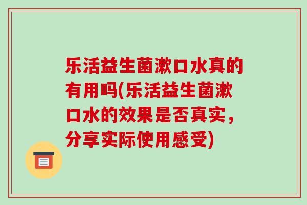 乐活益生菌漱口水真的有用吗(乐活益生菌漱口水的效果是否真实，分享实际使用感受)