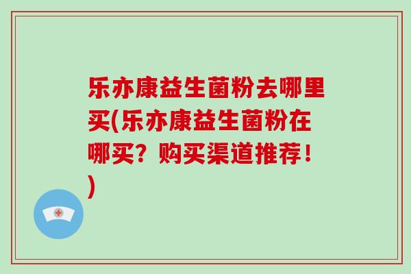 乐亦康益生菌粉去哪里买(乐亦康益生菌粉在哪买？购买渠道推荐！)