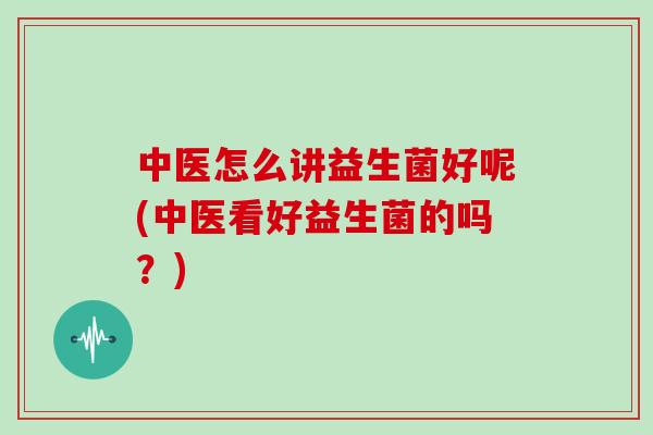 中医怎么讲益生菌好呢(中医看好益生菌的吗？)
