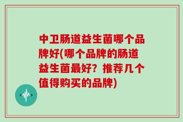 中卫肠道益生菌哪个品牌好(哪个品牌的肠道益生菌好？推荐几个值得购买的品牌)