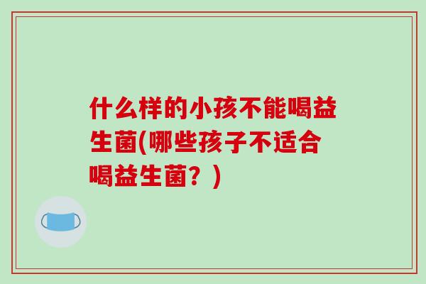 什么样的小孩不能喝益生菌(哪些孩子不适合喝益生菌？)