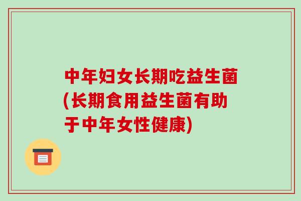 中年妇女长期吃益生菌(长期食用益生菌有助于中年女性健康)