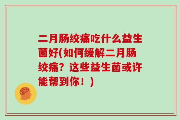 二月肠绞痛吃什么益生菌好(如何缓解二月肠绞痛？这些益生菌或许能帮到你！)