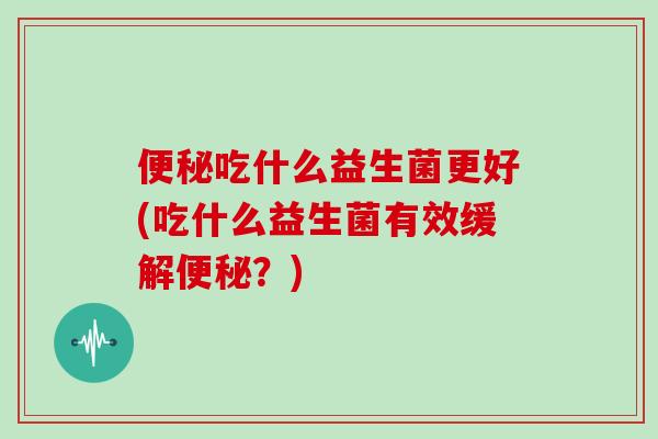便秘吃什么益生菌更好(吃什么益生菌有效缓解便秘？)