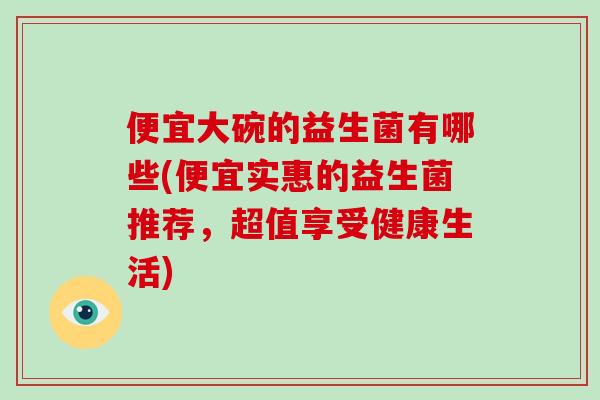 便宜大碗的益生菌有哪些(便宜实惠的益生菌推荐,超值享受健康生活) 便宜大碗的益生菌有哪些(便宜实惠的益生菌推荐,超值享受健康生活)