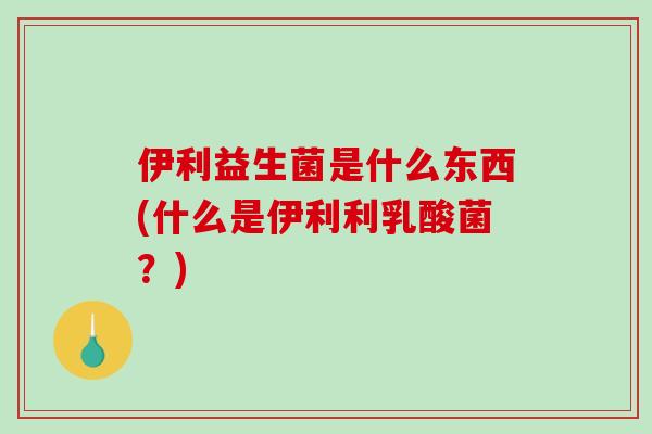 伊利益生菌是什么东西(什么是伊利利乳酸菌？)