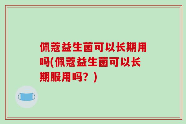 佩蔻益生菌可以长期用吗(佩蔻益生菌可以长期服用吗？)