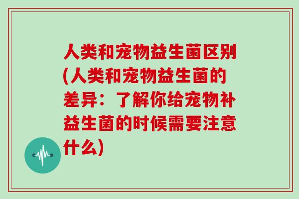人类和宠物益生菌区别(人类和宠物益生菌的差异：了解你给宠物补益生菌的时候需要注意什么)