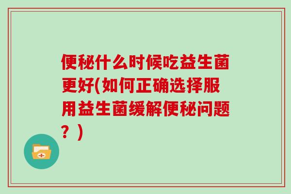 便秘什么时候吃益生菌更好(如何正确选择服用益生菌缓解便秘问题？)