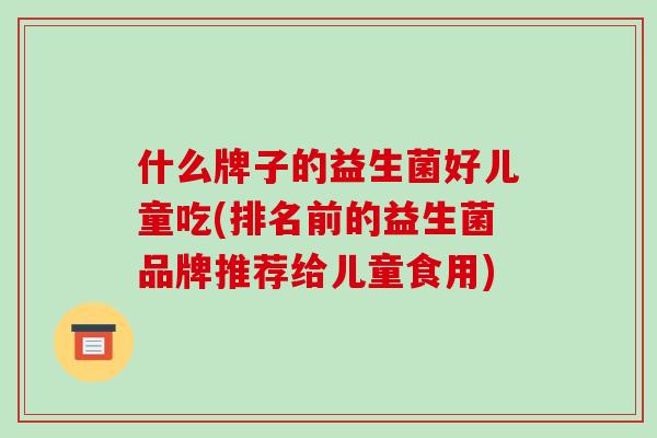 什么牌子的益生菌好儿童吃(排名前的益生菌品牌推荐给儿童食用)