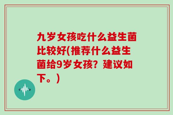 九岁女孩吃什么益生菌比较好(推荐什么益生菌给9岁女孩？建议如下。)