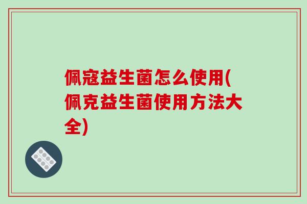 佩寇益生菌怎么使用(佩克益生菌使用方法大全)