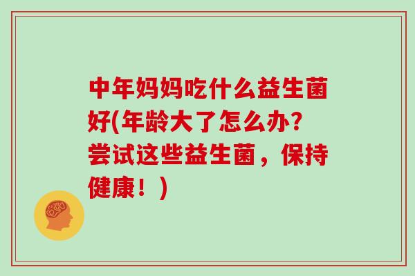 中年妈妈吃什么益生菌好(年龄大了怎么办？尝试这些益生菌，保持健康！)